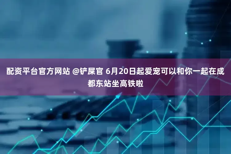 配资平台官方网站 @铲屎官 6月20日起爱宠可以和你一起在成都东站坐高铁啦