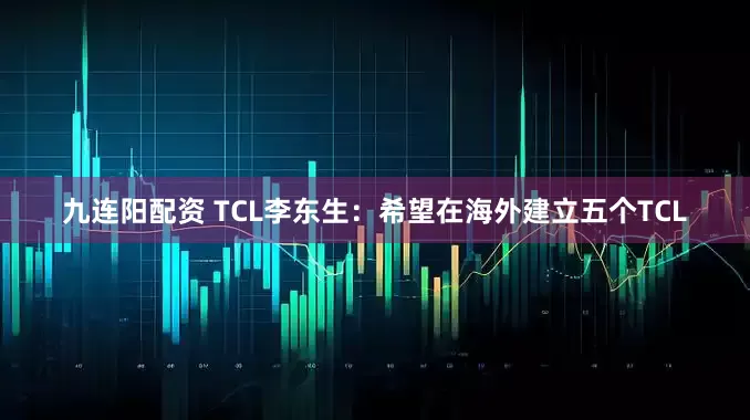 九连阳配资 TCL李东生：希望在海外建立五个TCL