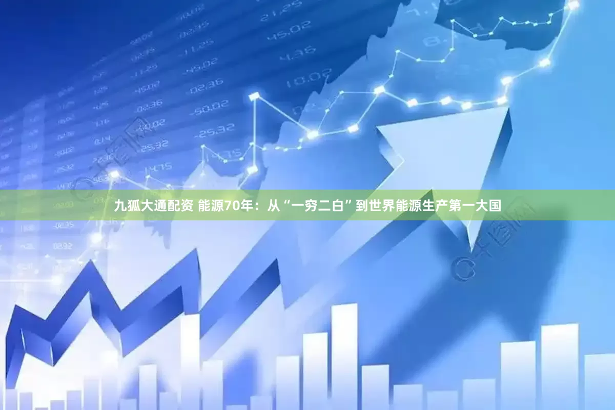 九狐大通配资 能源70年：从“一穷二白”到世界能源生产第一大国