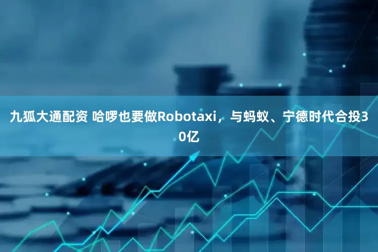 九狐大通配资 哈啰也要做Robotaxi，与蚂蚁、宁德时代合投30亿