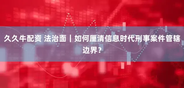 久久牛配资 法治面｜如何厘清信息时代刑事案件管辖边界？