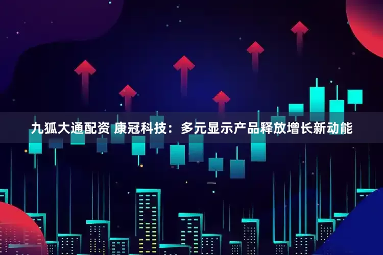 九狐大通配资 康冠科技：多元显示产品释放增长新动能