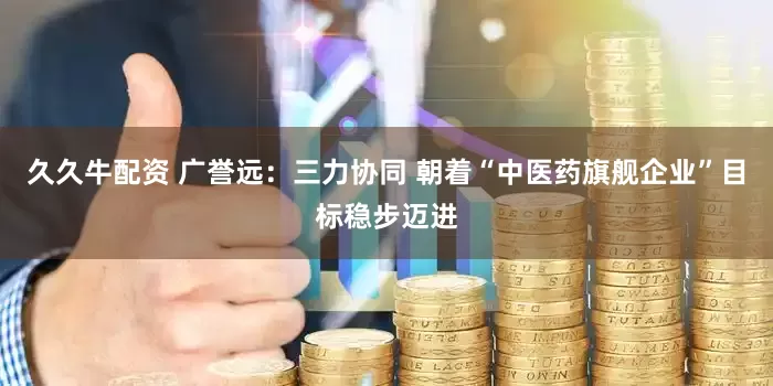 久久牛配资 广誉远：三力协同 朝着“中医药旗舰企业”目标稳步迈进