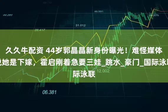 久久牛配资 44岁郭晶晶新身份曝光！难怪媒体说她是下嫁，霍启刚着急要三娃_跳水_豪门_国际泳联