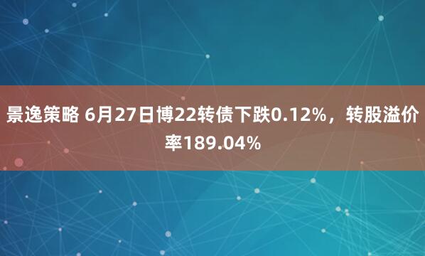 景逸策略 6月27日博22转债下跌0.12%，转股溢价率189.04%