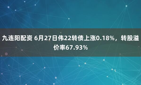 九连阳配资 6月27日伟22转债上涨0.18%，转股溢价率67.93%