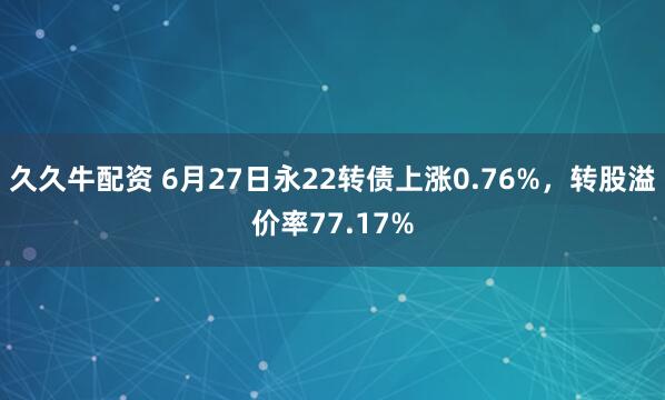 久久牛配资 6月27日永22转债上涨0.76%，转股溢价率77.17%