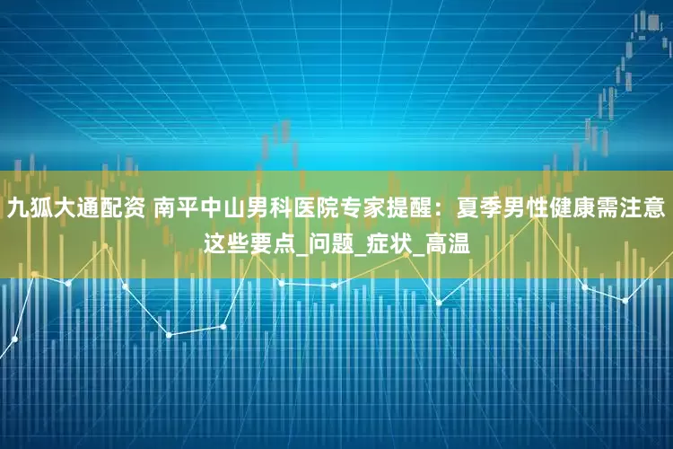 九狐大通配资 南平中山男科医院专家提醒：夏季男性健康需注意这些要点_问题_症状_高温