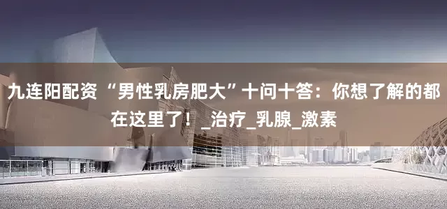 九连阳配资 “男性乳房肥大”十问十答：你想了解的都在这里了！_治疗_乳腺_激素