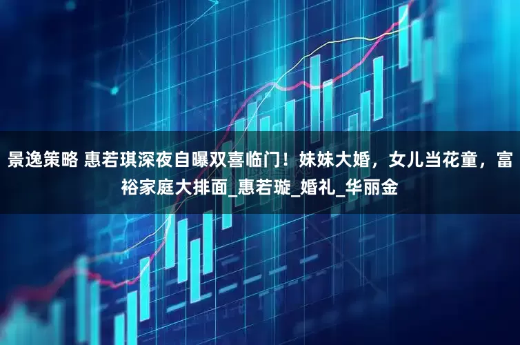 景逸策略 惠若琪深夜自曝双喜临门！妹妹大婚，女儿当花童，富裕家庭大排面_惠若璇_婚礼_华丽金