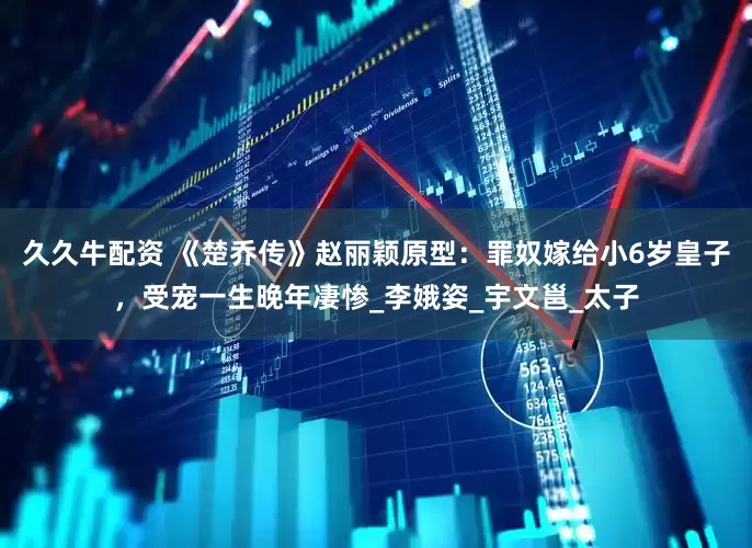 久久牛配资 《楚乔传》赵丽颖原型：罪奴嫁给小6岁皇子，受宠一生晚年凄惨_李娥姿_宇文邕_太子