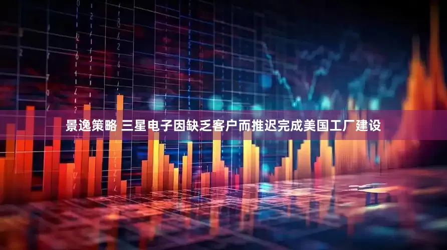 景逸策略 三星电子因缺乏客户而推迟完成美国工厂建设