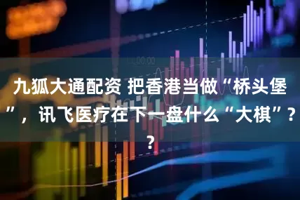 九狐大通配资 把香港当做“桥头堡”，讯飞医疗在下一盘什么“大棋”？