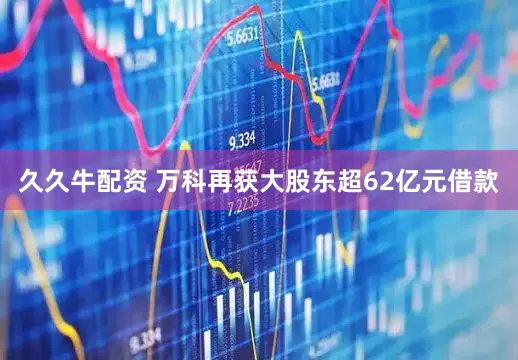 久久牛配资 万科再获大股东超62亿元借款