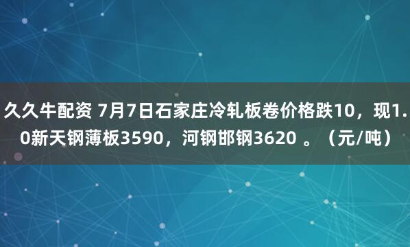 久久牛配资 7月7日石家庄冷轧板卷价格跌10，现1.0新天钢薄板3590，河钢邯钢3620 。（元/吨）