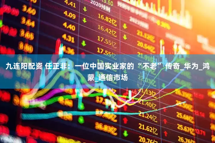 九连阳配资 任正非：一位中国实业家的 “不老” 传奇_华为_鸿蒙_通信市场