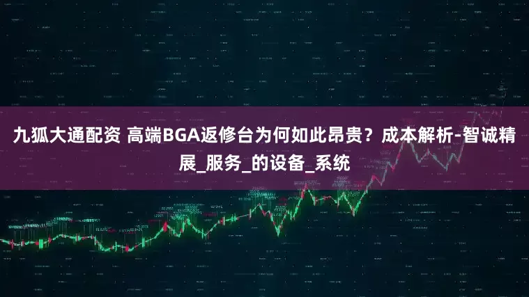 九狐大通配资 高端BGA返修台为何如此昂贵？成本解析-智诚精展_服务_的设备_系统
