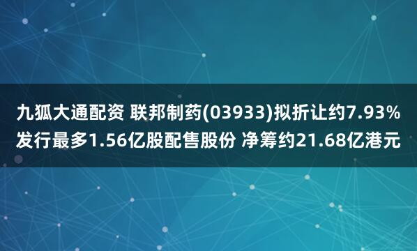 九狐大通配资 联邦制药(03933)拟折让约7.93%发行最多1.56亿股配售股份 净筹约21.68亿港元