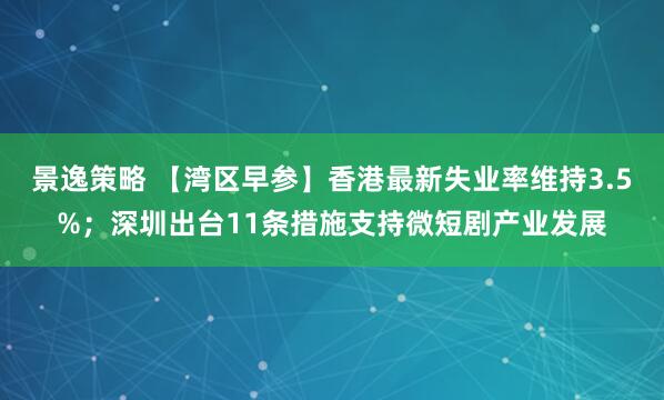 景逸策略 【湾区早参】香港最新失业率维持3.5%；深圳出台11条措施支持微短剧产业发展