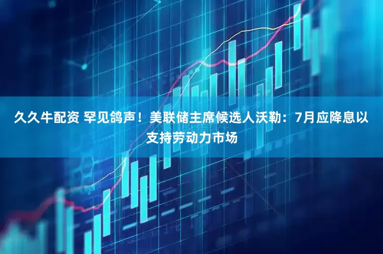久久牛配资 罕见鸽声！美联储主席候选人沃勒：7月应降息以支持劳动力市场