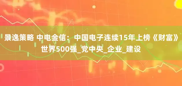 景逸策略 中电金信：中国电子连续15年上榜《财富》世界500强_党中央_企业_建设