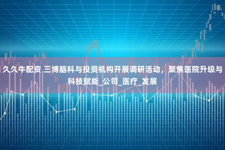 久久牛配资 三博脑科与投资机构开展调研活动，聚焦医院升级与科技赋能_公司_医疗_发展