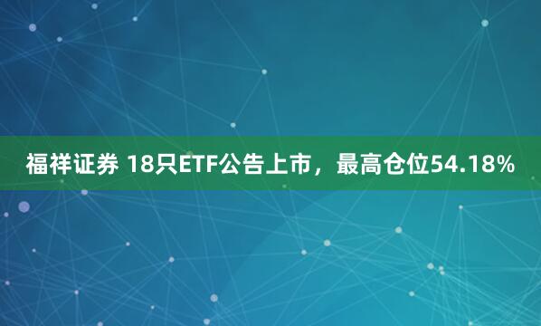福祥证券 18只ETF公告上市，最高仓位54.18%