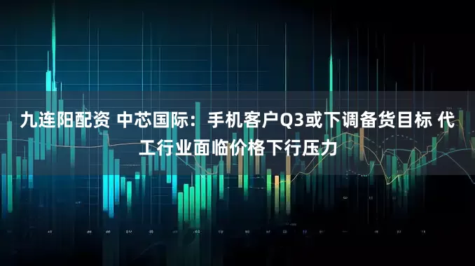九连阳配资 中芯国际：手机客户Q3或下调备货目标 代工行业面临价格下行压力