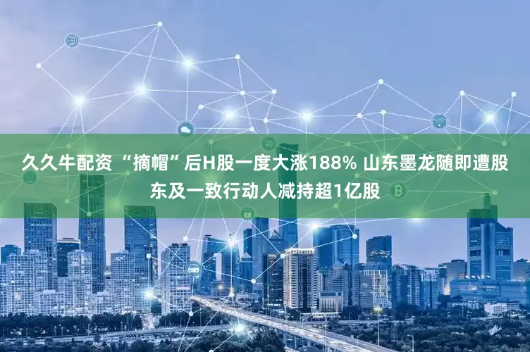 久久牛配资 “摘帽”后H股一度大涨188% 山东墨龙随即遭股东及一致行动人减持超1亿股
