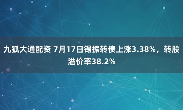 九狐大通配资 7月17日锡振转债上涨3.38%，转股溢价率38.2%