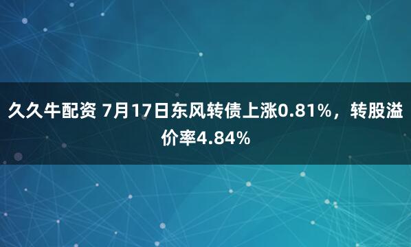 久久牛配资 7月17日东风转债上涨0.81%，转股溢价率4.84%