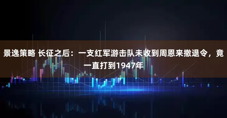 景逸策略 长征之后：一支红军游击队未收到周恩来撤退令，竟一直打到1947年